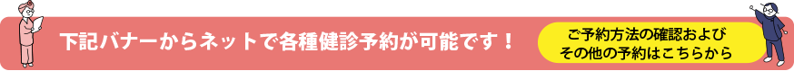 下記のバナーからネットで各種健診予約が可能です！バナー以外の健診予約や予約方法の確認はこちらから！